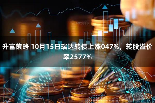 升富策略 10月15日瑞达转债上涨047%，转股溢价率2577%