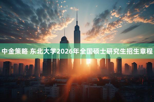 中金策略 东北大学2026年全国硕士研究生招生章程