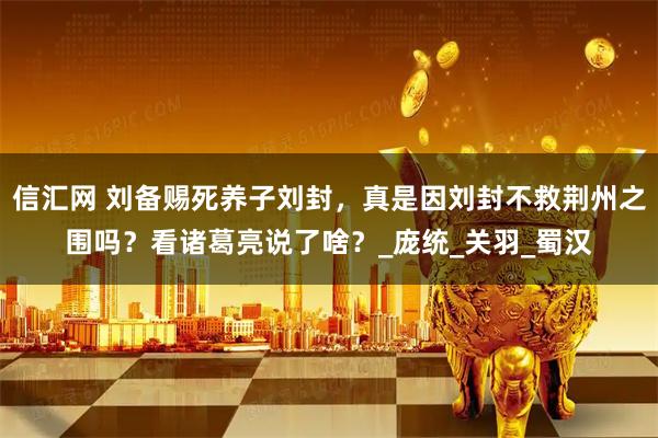 信汇网 刘备赐死养子刘封，真是因刘封不救荆州之围吗？看诸葛亮说了啥？_庞统_关羽_蜀汉