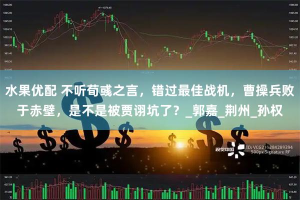 水果优配 不听荀彧之言，错过最佳战机，曹操兵败于赤壁，是不是被贾诩坑了？_郭嘉_荆州_孙权