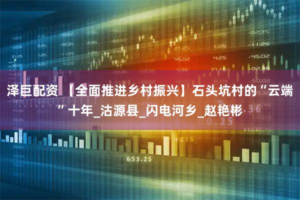 泽巨配资 【全面推进乡村振兴】石头坑村的“云端”十年_沽源县_闪电河乡_赵艳彬