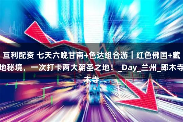 互利配资 七天六晚甘南+色达组合游｜红色佛国+藏地秘境，一次打卡两大朝圣之地！_Day_兰州_郎木寺