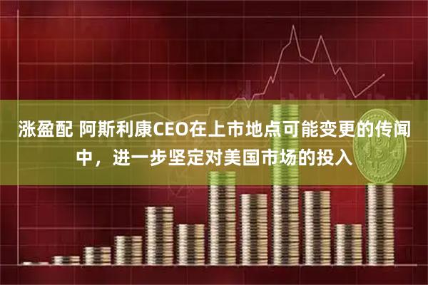 涨盈配 阿斯利康CEO在上市地点可能变更的传闻中，进一步坚定对美国市场的投入