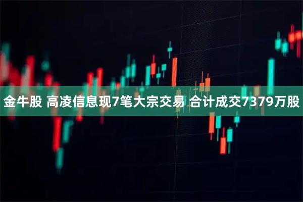 金牛股 高凌信息现7笔大宗交易 合计成交7379万股