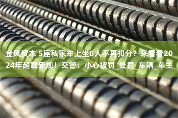 金风资本 5座私家车上坐6人不再扣分？来看看2024年超载新规！交警：小心被罚_处罚_车辆_车主